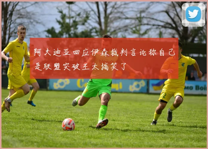 阿夫迪亚回应伊森裁判言论称自己是联盟突破王太搞笑了