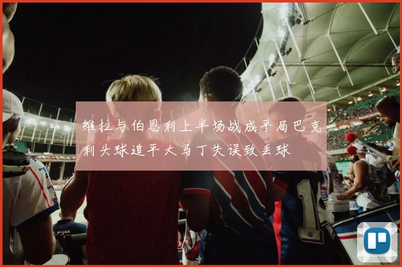 维拉与伯恩利上半场战成平局巴克利头球追平大马丁失误致丢球