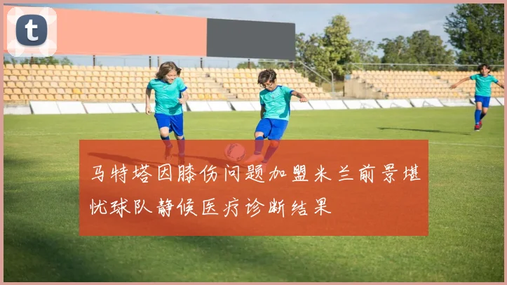 马特塔因膝伤问题加盟米兰前景堪忧球队静候医疗诊断结果