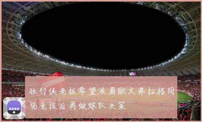 独行侠老板希望浓眉欧文弗拉格同场竞技后再做球队决策