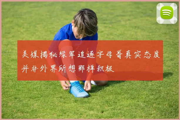 美媒揭秘绿军追逐字母哥真实态度并非外界所想那样积极