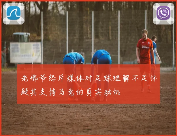老佛爷怒斥媒体对足球理解不足怀疑其支持马竞的真实动机