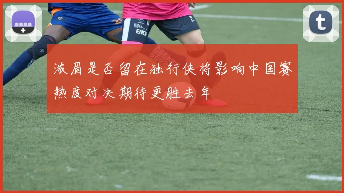 浓眉是否留在独行侠将影响中国赛热度对决期待更胜去年