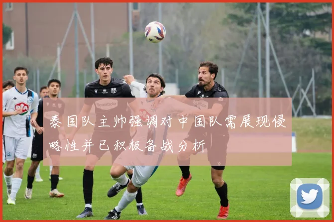 泰国队主帅强调对中国队需展现侵略性并已积极备战分析