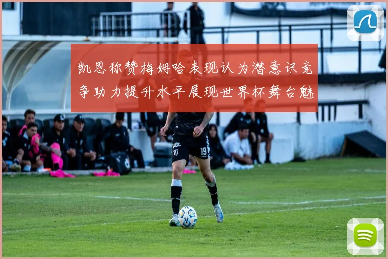 凯恩称赞梅姆哈表现认为潜意识竞争助力提升水平展现世界杯舞台魅力