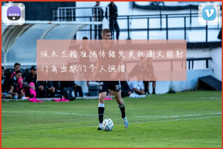 依木兰精准挑传错失良机谢文能射门高出球门令人惋惜