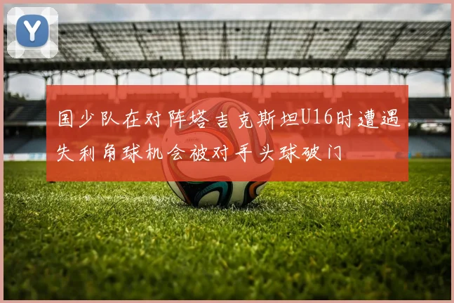 国少队在对阵塔吉克斯坦U16时遭遇失利角球机会被对手头球破门