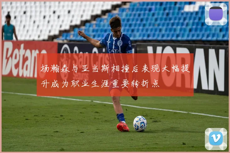 杨瀚森与亚当斯相撞后表现大幅提升成为职业生涯重要转折点