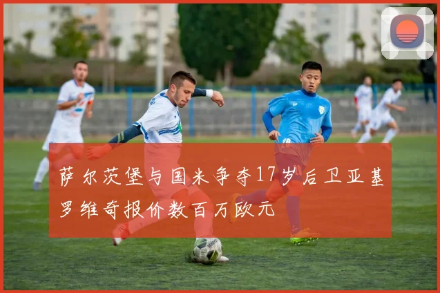萨尔茨堡与国米争夺17岁后卫亚基罗维奇报价数百万欧元