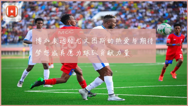 博加表达对尤文图斯的热爱与期待梦想成真愿为球队贡献力量