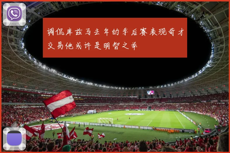 调侃库兹马去年的季后赛表现奇才交易他或许是明智之举