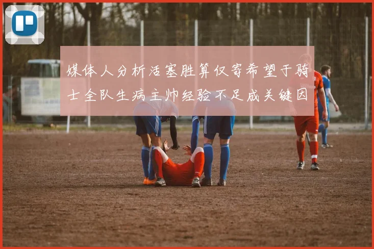 媒体人分析活塞胜算仅寄希望于骑士全队生病主帅经验不足成关键因素