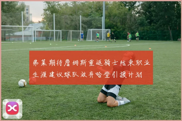弗莱期待詹姆斯重返骑士结束职业生涯建议球队放弃哈登引援计划